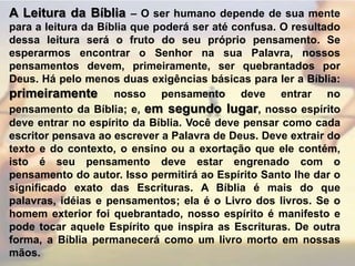 A Leitura da Bíblia – O ser humano depende de sua mente para a leitura da Bíblia que poderá ser até confusa. O resultado dessa leitura será o fruto do seu próprio pensamento. Se esperarmos encontrar o Senhor na sua Palavra, nossos pensamentos devem, primeiramente, ser quebrantados por Deus. Há pelo menos duas exigências básicas para ler a Bíblia: primeiramente nosso pensamento deve entrar no pensamento da Bíblia; e, em segundo lugar, nosso espírito deve entrar no espírito da Bíblia. Você deve pensar como cada escritor pensava ao escrever a Palavra de Deus. Deve extrair do texto e do contexto, o ensino ou a exortação que ele contém, isto é seu pensamento deve estar engrenado com o pensamento do autor. Isso permitirá ao Espírito Santo lhe dar o significado exato das Escrituras. A Bíblia é mais do que palavras, idéias e pensamentos; ela é o Livro dos livros. Se o homem exterior foi quebrantado, nosso espírito é manifesto e pode tocar aquele Espírito que inspira as Escrituras. De outra forma, a Bíblia permanecerá como um livro morto em nossas mãos.