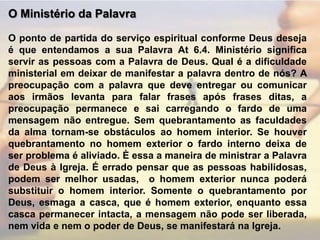O Ministério da Palavra O ponto de partida do serviço espiritual conforme Deus deseja é que entendamos a sua Palavra At 6.4. Ministério significa servir as pessoas com a Palavra de Deus. Qual é a dificuldade ministerial em deixar de manifestar a palavra dentro de nós? A preocupação com a palavra que deve entregar ou comunicar aos irmãos levanta para falar frases após frases ditas, a preocupação permanece e sai carregando o fardo de uma mensagem não entregue. Sem quebrantamento as faculdades da alma tornam-se obstáculos ao homem interior. Se houver quebrantamento no homem exterior o fardo interno deixa de ser problema é aliviado. È essa a maneira de ministrar a Palavra de Deus à Igreja. É errado pensar que as pessoas habilidosas, podem ser melhor usadas,  o homem exterior nunca poderá substituir o homem interior. Somente o quebrantamento por Deus, esmaga a casca, que é homem exterior, enquanto essa casca permanecer intacta, a mensagem não pode ser liberada, nem vida e nem o poder de Deus, se manifestará na Igreja.