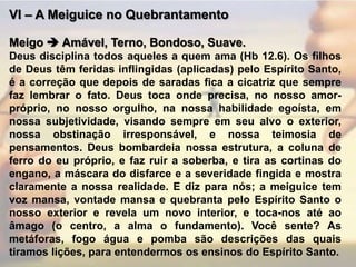 VI – A Meiguice no QuebrantamentoMeigo Amável, Terno, Bondoso, Suave.Deus disciplina todos aqueles a quem ama (Hb 12.6). Os filhos de Deus têm feridas inflingidas (aplicadas) pelo Espírito Santo, é a correção que depois de saradas fica a cicatriz que sempre faz lembrar o fato. Deus toca onde precisa, no nosso amor-próprio, no nosso orgulho, na nossa habilidade egoísta, em nossa subjetividade, visando sempre em seu alvo o exterior, nossa obstinação irresponsável, e nossa teimosia de pensamentos. Deus bombardeia nossa estrutura, a coluna de ferro do eu próprio, e faz ruir a soberba, e tira as cortinas do engano, a máscara do disfarce e a severidade fingida e mostra claramente a nossa realidade. E diz para nós; a meiguice tem voz mansa, vontade mansa e quebranta pelo Espírito Santo o nosso exterior e revela um novo interior, e toca-nos até ao âmago (o centro, a alma o fundamento). Você sente? As metáforas, fogo água e pomba são descrições das quais tiramos lições, para entendermos os ensinos do Espírito Santo. 