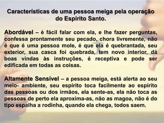 Características de uma pessoa meiga pela operação do Espírito Santo.Abordável – è fácil falar com ela, e lhe fazer perguntas, confessa prontamente seu pecado, chora livremente, não é que é uma pessoa mole, é que ela é quebrantada, seu exterior, sua casca foi quebrada, tem novo interior, dá boas vindas às instruções, é receptiva e pode ser edificada em todas as coisas.Altamente Sensível – a pessoa meiga, está alerta ao seu meio- ambiente, seu espírito toca facilmente ao espírito das pessoas ou dos irmãos, ela sente-as, ela não toca as pessoas de perto ela aproxima-as, não as magoa, não é do tipo espalha a rodinha, quando ela chega, todos saem.