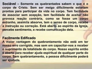 Sociável– Somente os quebrantados sabem o que é o corpo de Cristo. Sem ser meigo dificilmente estariam prontos para participar da vida no corpo. Tem facilidade de associar sem acepção, tem facilidade de aceitar não provoca reação contrária, como se fosse um corpo estranho, assimila absorve, tem o senso de corpo, recebe a instrução ou correção. Está aberto ao espírito da Igreja, percebe sentimento, e recebe comunicação dela.Facilmente Edificado A maior vantagem do quebrantamento não está em ter nosso erro corrigido, mas sem em capacitar-nos a receber o suprimento da totalidade do corpo. Nosso espírito então é aberto para receber ajuda espiritual de qualquer parte do corpo. Sem quebrantamento, a pessoa dificilmente poderá ser ajudada.
