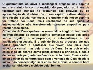 O quebrantado ao ouvir a mensagem pregada, seu espírito entra em sintonia com o espírito do pregador, ao invés de focalizar sua atenção na pronuncia das palavras ou da apresentação da doutrina. Se o seu espírito estiver aberto e livre recebe a ajuda manifesta, e o quanto mais nosso espírito for tratado por Deus, mais recebemos da sua ajuda. A intelectualidade não transformada torna-se empecilho para receber essa ajuda.O método de Deus quebrantar nossa alma é agir no foco onde há impedimento de nosso espírito comandar nosso ser; pode ser o orgulho, o amor-próprio, a autoconfiança ou as habilidades especiais. E o agir de Deus se processa até que todos aprendam a confessar que vivem não mais pela sabedoria carnal, mas pela graça de Deus. Se as coisas não estão indo de acordo como planejávamos a principio, é sábio de nossa parte perguntar ao Senhor a razão disso. E mais sábio ainda é estar de conformidade com a vontade de Deus desde o inicio, não começar algo sem consultar a Deus, é sempre bom aceitar ser dirigido e moldado pelo Senhor.  