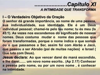 .....................Capítulo XIA INTIMIDADE QUE TRANSFORMAI – O Verdadeiro Objetivo da OraçãoO senhor dá grande importância, ao nome de uma pessoa, sua individualidade, sua identidade. Ele é um Deus individual pessoal; chamei-te pelo teu nome; tu és meu (Is 43.1). As vezes nos escondemos do significado de nossos nomes. Deus costuma  mudar o  nome das pessoas que foram transformadas, porque o nome indica o que somos ou o que passamos a Ser, assim foi com Abrão e Jacó, que passou a ser Abraão (pai de muitas nações)  e Israel ( Que luta com Deus).Jesus declara: Ao que vencer darei do maná escondido, e lhe darei....... um novo nome escrito.. (Ap 2.17) Conhecer a pessoa pelo nome, ou por um novo nome , é conhecer na intimidade. 