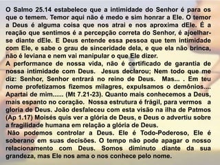 O Salmo 25.14 estabelece que a intimidade do Senhor é para os que o temem. Temor aqui não é medo e sim honrar a Ele. O temor a Deus é alguma coisa que nos atrai e nos aproxima dEle. É a reação que sentimos é a percepção correta do Senhor, é ajoelhar-se diante dEle. E Deus entende essa pessoa que tem intimidade com Ele, e sabe o grau de sinceridade dela, e que ela não brinca, não é leviana e nem vai manipular o que Ele dizer.A performance de nossa vida, não é certificado de garantia de nossa intimidade com Deus.  Jesus declarou; Nem todo que me diz: Senhor, Senhor entrará no reino de Deus.  Mas... . Em teu nome profetizamos fizemos milagres, expulsamos o demônios....  Apartai de mim...... (Mt 7.21-23). Quanto mais conhecemos a Deus, mais espanto no coração.  Nossa estrutura é frágil, para vermos   a gloria de Deus. João desfaleceu com esta visão na ilha de Patmos (Ap 1.17) Moisés quis ver a glória de Deus, e Deus o advertiu sobre a fragilidade humana em relação a glória de Deus. Não podemos controlar a Deus. Ele é Todo-Poderoso, Ele é soberano em suas decisões. O tempo não pode apagar o nosso relacionamento com Deus. Somos diminuto diante da sua grandeza, mas Ele nos ama o nos conhece pelo nome.
