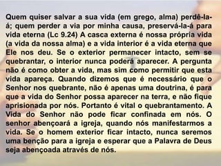 Quem quiser salvar a sua vida (em grego, alma) perdê-la-á; quem perder a via por minha causa, preservá-la-á para vida eterna (Lc 9.24) A casca externa é nossa própria vida (a vida da nossa alma) e a vida interior é a vida eterna que Ele nos deu. Se o exterior permanecer intacto, sem se quebrantar, o interior nunca poderá aparecer. A pergunta não é como obter a vida, mas sim como permitir que esta vida apareça. Quando dizemos que é necessário que o Senhor nos quebrante, não é apenas uma doutrina, é para que a vida do Senhor possa aparecer na terra, e não fique aprisionada por nós. Portanto é vital o quebrantamento. A Vida do Senhor não pode ficar confinada em nós. O senhor abençoará a igreja, quando nós manifestarmos a vida. Se o homem exterior ficar intacto, nunca seremos uma benção para a igreja e esperar que a Palavra de Deus seja abençoada através de nós.