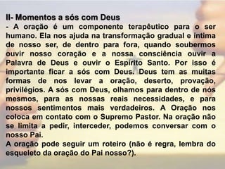 II- Momentos a sós com Deus - A oração é um componente terapêutico para o ser humano. Ela nos ajuda na transformação gradual e íntima de nosso ser, de dentro para fora, quando soubermos ouvir nosso coração e a nossa consciência ouvir a Palavra de Deus e ouvir o Espírito Santo. Por isso é importante ficar a sós com Deus. Deus tem as muitas formas de nos levar a oração, deserto, provação, privilégios. A sós com Deus, olhamos para dentro de nós mesmos, para as nossas reais necessidades, e para nossos sentimentos mais verdadeiros. A Oração nos coloca em contato com o Supremo Pastor. Na oração não se limita a pedir, interceder, podemos conversar com o nosso Pai.A oração pode seguir um roteiro (não é regra, lembra do esqueleto da oração do Pai nosso?).