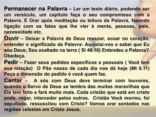 Permanecer na Palavra – Ler um texto diário, podendo ser um versículo, um capítulo faça o seu compromisso com a Palavra. E Orar após meditação ou leitura da Palavra, fazendo ligação com os fatos que lhe vier à mente, pessoas, país, necessidade etc.Ouvir – Deixar a Palavra de Deus ressoar, ecoar no coração, entender o significado da Palavra: Aquietai-vos e sabei que Eu sou Deus; Sou exaltado na terra ( Sl 46.10) Entendeu a Palavra?Obedeça.Pedir – Fazer seus pedidos específicos e pessoais ( Você tem sua relação)  O Pão nosso de cada dia nos dá hoje (Mt 6.11) Peça a dimensão do pedido é você quem faz.Cantar –  A sós com Deus deve terminar com louvores, quando o Servo de Deus se lembra das muitas maravilhas que Ele tem feito e fará muito mais. Cada cristão que está em cristo pode, rogar, interceder pelos outros.  Cristão Você morreu, foi sepultado, ressuscitou com Cristo? Vamos orar sentados nas regiões celestes em Cristo Jesus.