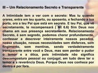 III – Um Relacionamento Secreto e TransparenteA Intimidade tem a ver com o secreto: Mas tu quando orares, entra em teu quarto, ou aposento, e fechando a tua porta, ora a teu Pai que está em secreto. E teu Pai, que vê secretamente, te recompensará ( Mt 6.6) Sim Deus nos chama em sua presença secretamente. Relacionamento Secreto, é sem segredo, podemos chorar profundamente, confessar e descrever inteiramente nossos pecados, nossa situação, nossas necessidades sem disfarces, sem fingimento, sem mentiras, sendo verdadeiramente transparente entre você e Deus, mas sem perder o pudor o temor e a ética, pois intimidade não significa descompostura pessoal ou conjugal, em tudo deve ter o temor e a reverência Deus. Porque Deus nos conhece por dentro e por fora.