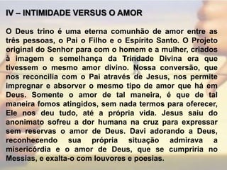 IV – INTIMIDADE VERSUS O AMOR O Deus trino é uma eterna comunhão de amor entre as três pessoas, o Pai o Filho e o Espírito Santo. O Projeto original do Senhor para com o homem e a mulher, criados à imagem e semelhança da Trindade Divina era que tivessem o mesmo amor divino. Nossa conversão, que nos reconcilia com o Pai através de Jesus, nos permite impregnar e absorver o mesmo tipo de amor que há em Deus. Somente o amor de tal maneira, é que de tal maneira fomos atingidos, sem nada termos para oferecer, Ele nos deu tudo, até a própria vida. Jesus saiu do anonimato sofreu a dor humana na cruz para expressar sem reservas o amor de Deus. Davi adorando a Deus, reconhecendo sua própria situação admirava a misericórdia e o amor de Deus, que se cumpriria no Messias, e exalta-o com louvores e poesias.