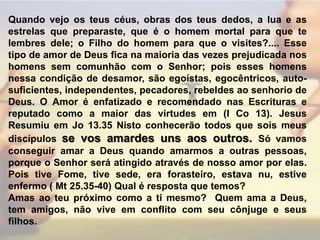 Quando vejo os teus céus, obras dos teus dedos, a lua e as estrelas que preparaste, que é o homem mortal para que te lembres dele; o Filho do homem para que o visites?.... Esse tipo de amor de Deus fica na maioria das vezes prejudicada nos homens sem comunhão com o Senhor; pois esses homens nessa condição de desamor, são egoístas, egocêntricos, auto-suficientes, independentes, pecadores, rebeldes ao senhorio de Deus. O Amor é enfatizado e recomendado nas Escrituras e reputado como a maior das virtudes em (I Co 13). Jesus Resumiu em Jo 13.35 Nisto conhecerão todos que sois meus discípulos se vos amardes uns aos outros.Só vamos conseguir amar a Deus quando amarmos a outras pessoas, porque o Senhor será atingido através de nosso amor por elas. Pois tive Fome, tive sede, era forasteiro, estava nu, estive enfermo ( Mt 25.35-40) Qual é resposta que temos?Amas ao teu próximo como a ti mesmo?  Quem ama a Deus, tem amigos, não vive em conflito com seu cônjuge e seus filhos. 