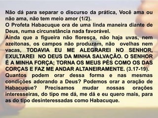 Não dá para separar o discurso da prática, Você ama ou não ama, não tem meio amor (1/2).O Profeta Habacuque ora de uma linda maneira diante de Deus, numa circunstância nada favorável.Ainda que a figueira não floresça, não haja uvas, nem azeitonas, os campos não produzam, não ovelhas nem vacas, TODAVIA EU ME ALEGRAREI NO SENHOR, EXULTAREI  NO DEUS DA MINHA SALVAÇÃO. O SENHOR É A MINHA FORÇA; TORNA OS MEUS PÉS COMO OS DAS CORÇAS E FAZ ME ANDAR ALTANEIRAMENTE. (3.17-19).Quantos podem orar dessa forma e nas mesmas condições adorando a Deus? Podemos orar a oração de Habacuque? Precisamos mudar nossas orações interesseiras, do tipo me dá, me dá e eu quero mais, para as do tipo desinteressadas como Habacuque.