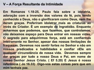 V – A Força Resultante da Intimidade Em Romanos 1.18-25, Paulo fala sobre a idolatria, adoração com a inversão dos valores da fé, pois tendo conhecido a Deus, não o glorificaram como Deus, nem lhe deram graças. Preferiram idolatrar mais as criaturas ao invés do Criador. È um exemplo de Ingratidão. Enquanto acharmos que podemos, que fazemos, que controlamos, não deixamos espaço para Deus entrar em nossas vidas. O segredo para adquirirmos força, está em confiarmos inteiramente no Senhor, apesar das nossas limitações de  fraquezas. Devemos nos sentir fortes no Senhor e não em nossos predicados e habilidades e confiar nEle em qualquer circunstância de nossa vida.  Devemos sempre dar graças por tudo a nosso Deus e Pai, em nome de nosso Senhor Jesus Cristo. ( Ef 5.20) E Jesus é nossa referência ( Jo 16.33)  Digo-vos estas coisas para que em mim tenhais paz.