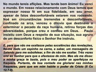 No mundo tereis aflições. Mas tende bom ânimo! Eu venci o mundo. Em nosso relacionamento com Deus temos que expressar nossa fé em sua fidelidade, em seu amor, apesar de fatos desconfortáveis estarem nos rodeando. Noé em circunstâncias tremendas e desconfortáveis, confinado na arca, venceu o dilúvio que destinava a exterminar o pecado da raça humana, retirou forças das adversidades, porque creu e confiou em Deus.   Paulo insistiu com Deus a respeito de sua situação, sua agrura de um desconforto físico o Senhor lhe instruiu.E, para que não me exaltasse pelas excelências das revelações, foi-me dado um espinho na carne, a saber, um mensageiro de Satanás para me esbofetear, a fim de não me exaltar. Três vezes orei ao Senhor para que o afastasse de mim. Mas ele me disse: a minha graça te basta, pois o meu poder se aperfeiçoa na fraqueza. Portanto, de boa vontade me gloriarei nas minhas fraquezas, para que em mim habite o poder de Cristo (II Co 12.7-9).  