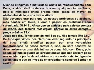Quando atingimos a maturidade Cristã no relacionamento com Deus, a vida cristã pode ser boa em qualquer circunstância, pois a Intimidade cristã produz força capaz de mover os obstáculos da fé, e nos leva a vitória.Não devemos orar para que os nossos problemas se acabem, mas confiar em Deus, e orar e passar os problemas com serenidade. Sl 24.3 . Ainda que eu andasse pelo vale da sombra da morte, não temeria mal algum, porque tu estás comigo... prega o Salmo 23.4.  Jesus nos diz.. Tende bom ânimo! Sou eu. Não temais (Mc 6.50)De tudo que vimos, fica claro que viver segundo os princípios da ética cristã significa passar por uma verdadeira transformação do nosso caráter e, isso, só será possível se desenvolvermos uma vida íntima de comunhão com Deus, pois só Ele, agindo segundo as circunstâncias que nos cercam pode nos moldar a ponto de adquirirmos um caráter cristão digno de ser imitado e que ao invés de envergonhar o nome do Senhor, o exalta.