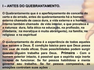 I – ANTES DO QUEBRANTAMENTO. O Quebrantamento que é o aperfeiçoamento do conceito do certo e do errado, antes do quebrantamento há o homem externo chamado de casca dura, a vida externa e o homem  interno também chamado  de vida interior, o que prevalece é a natureza  dura, falta ética na educação, na profissão, na  cidadania,  na moral(que é muito abrangente), na família, na religiosa  e na espiritual O quebrantamento da alma é a experiência de todos aqueles que servem a Deus. È condição básica para que Deus possa nos usar de modo eficaz. Duas possibilidades podem surgir quando alguém trabalha para Deus.  Primeira - Com o homem exterior intacto, é possível que o espírito seja inerte incapaz de funcionar. Se for pessoa habilidosa a mente governa seu trabalho. Se for pessoa compassiva, as emoções controlam suas ações	.