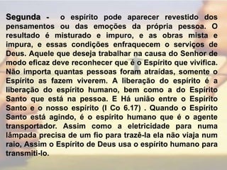 Segunda - o espírito pode aparecer revestido dos pensamentos ou das emoções da própria pessoa. O resultado é misturado e impuro, e as obras mista e impura, e essas condições enfraquecem o serviços de Deus. Aquele que deseja trabalhar na causa do Senhor de modo eficaz deve reconhecer que é o Espírito que vivifica. Não importa quantas pessoas foram atraídas, somente o Espírito as fazem viverem. A liberação do espírito é a liberação do espírito humano, bem como a do Espírito Santo que está na pessoa. E Há união entre o Espírito Santo e o nosso espírito (I Co 6.17) . Quando o Espírito Santo está agindo, é o espírito humano que é o agente transportador. Assim como a eletricidade para numa lâmpada precisa de um fio para trazê-la ela não viaja num raio, Assim o Espírito de Deus usa o espírito humano para transmiti-lo.