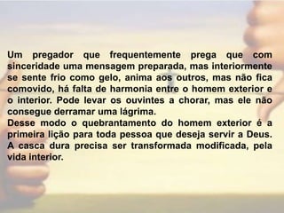 Um pregador que frequentemente prega que com sinceridade uma mensagem preparada, mas interiormente se sente frio como gelo, anima aos outros, mas não fica comovido, há falta de harmonia entre o homem exterior e o interior. Pode levar os ouvintes a chorar, mas ele não consegue derramar uma lágrima.Desse modo o quebrantamento do homem exterior é a primeira lição para toda pessoa que deseja servir a Deus. A casca dura precisa ser transformada modificada, pela vida interior.