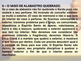 II – O VASO DE ALABASTRO QUEBRADO.Se o vaso de alabastro não for quebrado o Nardo puro não exalará o seu perfume. Há inversão de conceito valoriza-se muito o exterior, (O vaso de mármore) e não o que está no interior do vaso o perfume. Se ficarmos valorizando o exterior, traremos problema para a Igreja, ou comunidade, impedimos o Espírito Santo de operar, valorizamos o barro e não o tesouro, quebrando o exterior aparecerá o que tem no interior. Não devemos nos considerar tão preciosos (retendo a fragrância), devemos liberá-la. A Ética Cristã é o martelo que quebra o exterior, e mostrará o que temos por dentro. Cada um precisa descobrir qual é a vontade de Deus para sua vida. O Espírito Santo não deixou de operar, seu propósito disciplinar é quebrar o homem exterior a fim de que o interior possa se manifestar.
