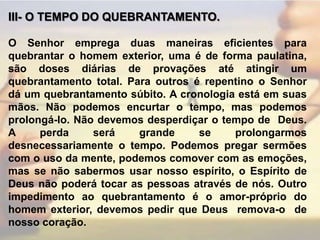 III- O TEMPO DO QUEBRANTAMENTO. O Senhor emprega duas maneiras eficientes para quebrantar o homem exterior, uma é de forma paulatina, são doses diárias de provações até atingir um quebrantamento total. Para outros é repentino o Senhor dá um quebrantamento súbito. A cronologia está em suas mãos. Não podemos encurtar o tempo, mas podemos prolongá-lo. Não devemos desperdiçar o tempo de  Deus. A perda será grande se prolongarmos desnecessariamente o tempo. Podemos pregar sermões com o uso da mente, podemos comover com as emoções, mas se não sabermos usar nosso espírito, o Espírito de Deus não poderá tocar as pessoas através de nós. Outro impedimento ao quebrantamento é o amor-próprio do homem exterior, devemos pedir que Deus  remova-o  de nosso coração.