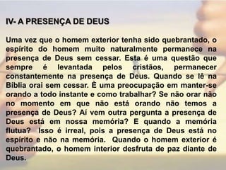 IV- A PRESENÇA DE DEUS Uma vez que o homem exterior tenha sido quebrantado, o espírito do homem muito naturalmente permanece na presença de Deus sem cessar. Esta é uma questão que sempre é levantada pelos cristãos, permanecer constantemente na presença de Deus. Quando se lê na Bíblia orai sem cessar. È uma preocupação em manter-se orando a todo instante e como trabalhar? Se não orar não no momento em que não está orando não temos a presença de Deus? Aí vem outra pergunta a presença de Deus está em nossa memória? E quando a memória flutua?  Isso é irreal, pois a presença de Deus está no espírito e não na memória.  Quando o homem exterior é quebrantado, o homem interior desfruta de paz diante de Deus. 