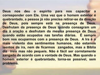 Deus nos deu o espírito para nos capacitar a corresponder com Ele. Uma vez que o homem exterior é quebrantado, a pessoa já não precisa retirar-se da direção de Deus, pois sempre está na presença de Deus. Desfrutam da presença de Deus quando consagram um dia à oração e desfrutam da mesma presença de Deus quando estão ocupados nas tarefas diárias.  É sempre bom nos ocuparmos com a presença de Deus.  A Ira é o mais violento dos sentimentos humanos, não estamos isentos da ira, nem de ficarmos  zangados, mas a Bíblia diz  ireis mas não pequeis. Não é fácil ser corretamente zangado de acordo com a vontade de Deus. Mas quando o homem exterior é quebrantado, torna-se possível, sem problema. 