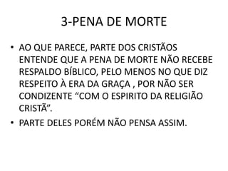 3-PENA DE MORTE
• AO QUE PARECE, PARTE DOS CRISTÃOS
ENTENDE QUE A PENA DE MORTE NÃO RECEBE
RESPALDO BÍBLICO, PELO MENOS NO QUE DIZ
RESPEITO À ERA DA GRAÇA , POR NÃO SER
CONDIZENTE “COM O ESPIRITO DA RELIGIÃO
CRISTÃ”.
• PARTE DELES PORÉM NÃO PENSA ASSIM.
 