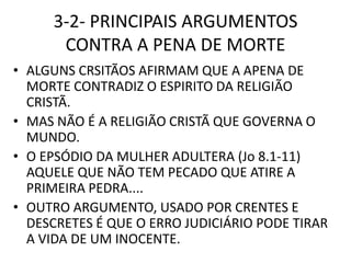 3-2- PRINCIPAIS ARGUMENTOS
CONTRA A PENA DE MORTE
• ALGUNS CRSITÃOS AFIRMAM QUE A APENA DE
MORTE CONTRADIZ O ESPIRITO DA RELIGIÃO
CRISTÃ.
• MAS NÃO É A RELIGIÃO CRISTÃ QUE GOVERNA O
MUNDO.
• O EPSÓDIO DA MULHER ADULTERA (Jo 8.1-11)
AQUELE QUE NÃO TEM PECADO QUE ATIRE A
PRIMEIRA PEDRA....
• OUTRO ARGUMENTO, USADO POR CRENTES E
DESCRETES É QUE O ERRO JUDICIÁRIO PODE TIRAR
A VIDA DE UM INOCENTE.
 