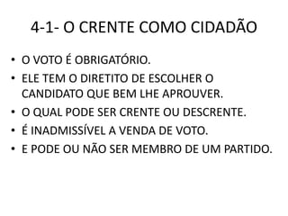 4-1- O CRENTE COMO CIDADÃO
• O VOTO É OBRIGATÓRIO.
• ELE TEM O DIRETITO DE ESCOLHER O
CANDIDATO QUE BEM LHE APROUVER.
• O QUAL PODE SER CRENTE OU DESCRENTE.
• É INADMISSÍVEL A VENDA DE VOTO.
• E PODE OU NÃO SER MEMBRO DE UM PARTIDO.
 