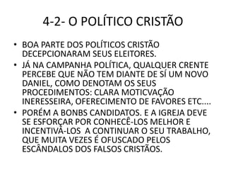 4-2- O POLÍTICO CRISTÃO
• BOA PARTE DOS POLÍTICOS CRISTÃO
DECEPCIONARAM SEUS ELEITORES.
• JÁ NA CAMPANHA POLÍTICA, QUALQUER CRENTE
PERCEBE QUE NÃO TEM DIANTE DE SÍ UM NOVO
DANIEL, COMO DENOTAM OS SEUS
PROCEDIMENTOS: CLARA MOTICVAÇÃO
INERESSEIRA, OFERECIMENTO DE FAVORES ETC....
• PORÉM A BONBS CANDIDATOS. E A IGREJA DEVE
SE ESFORÇAR POR CONHECÊ-LOS MELHOR E
INCENTIVÁ-LOS A CONTINUAR O SEU TRABALHO,
QUE MUITA VEZES É OFUSCADO PELOS
ESCÂNDALOS DOS FALSOS CRISTÃOS.
 