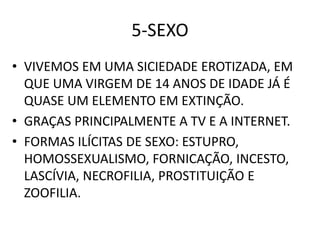 5-SEXO
• VIVEMOS EM UMA SICIEDADE EROTIZADA, EM
QUE UMA VIRGEM DE 14 ANOS DE IDADE JÁ É
QUASE UM ELEMENTO EM EXTINÇÃO.
• GRAÇAS PRINCIPALMENTE A TV E A INTERNET.
• FORMAS ILÍCITAS DE SEXO: ESTUPRO,
HOMOSSEXUALISMO, FORNICAÇÃO, INCESTO,
LASCÍVIA, NECROFILIA, PROSTITUIÇÃO E
ZOOFILIA.
 