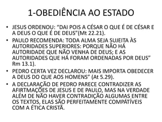 1-OBEDIÊNCIA AO ESTADO
• JESUS ORDENOU: “DAI POIS A CÉSAR O QUE É DE CÉSAR E
A DEUS O QUE É DE DEUS”(Mt 22.21).
• PAULO RECOMENDA: TODA ALMA SEJA SUJEITA ÀS
AUTORIDADES SUPERIORES: PORQUE NÃO HÁ
AUTORIDADE QUE NÃO VENHA DE DEUS; E AS
AUTORIDADES QUE HÁ FORAM ORDENADAS POR DEUS”
Rm 13.1).
• PEDRO CERTA VEZ DECLAROU: MAIS IMPORTA OBEDECER
A DEUS DO QUE AOS HOMENS” (At 5.29).
• A DECLARAÇÃO DE PEDRO PARECE CONTRADIZER AS
AFIRTMAÇÕES DE JESUS E DE PAULO, MAS NA VERDADE
ALÉM DE NÃO HAVER CONTRADIÇÃO ALGUMAS ENTRE
OS TEXTOS, ELAS SÃO PERFEITAMENTE COMPÁTÍVEIS
COM A ÉTICA CRISTÃ.
 