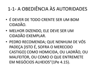 1-1- A OBEDIÊNCIA ÀS AUTORIDADES
• É DEVER DE TODO CRENTE SER UM BOM
CIDADÃO.
• MELHOR DIZENDO, ELE DEVE SER UM
CIDADÃO EXEMPLAR.
• PEDRO RECOMENDA; QUE NENHUM DE VÓS
PADEÇA [ISTO É, SOFRA O MERECIDO
CASTIGO] COMO HOMICIDA, OU LADRÃO, OU
MALFEITOR, OU COMO O QUE ENTREMETE
EM NEGÓCIOS ALHEIOS”(1Pe 4.15).
 