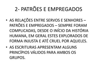 2- PATRÕES E EMPREGADOS
• AS RELAÇÕES ENTRE SERVOS E SENHORES –
PATRÕES E EMPREGADOS – SEMPRE FORAM
COMPLICADAS, DESDE O INÍCIO DA HISTÓRIA
HUMANA, EM GERAL ESTES EXPLORADOS DE
FORMA INJUSTA E ATÉ CRUEL POR AQUELES.
• AS ESCRITURAS APRESENTAM ALGUNS
PRINCÍPIOS VÁLIDOS PARA AMBOS OS
GRUPOS.
 
