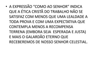 • A EXPRESSÃO “COMO AO SENHOR” INDICA
QUE A ÉTICA CRISTÃ DO TRABALHO NÃO SE
SATISFAZ COM MENOS QUE UMA LEALDADE A
TODA PROVA E COM UMA EXPECTATIVA QUE
CONTEMPLA MENOS A RECOMPENSA
TERRENA (EMBORA SEJA ESPERADA E JUSTA)
E MAIS O GALARDÃO ETERNO QUE
RECEBEREMOS DE NOSSO SENHOR CELESTIAL.
 