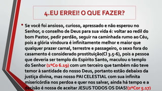4.EU ERREI! O QUE FAZER?
• Se você foi ansioso, curioso, apressado e não esperou no
Senhor, o conselho de Deus para sua vida é: voltar ao redil do
bom Pastor, pedir perdão, seguir na caminhada rumo ao Céu,
pois a glória vindoura é infinitamente melhor e maior que
qualquer prazer carnal, terrestre e passageiro, o sexo fora do
casamento é considerado prostituição(Cl 3.5-6), pois a pessoa
que deveria ser templo do Espirito Santo, maculou o templo
do Senhor (1ºCo 6.19) com um terceiro que também não teve
temor à santidade do nosso Deus, portanto estão debaixo da
justiça divina, mas nosso PAI CELESTIAL com sua infinita
misericórdia nos perdoa e quer nos salvar, ainda há tempo e a
decisão é nossa de aceitar JESUSTODOS OS DIAS!(2ºCor 5.17)
 