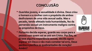 CONCLUSÃO
• Queridos jovens, a sexualidade é divina. Deus criou
o homem e a mulher com o propósito de ambos
desfrutarem de uma vida sexual sadia. Mas o
pecado, tendo afetado toda humanidade, fez da
perversão sexual um instrumento maligno contra
os propósitos de Deus.
• Portanto decida esperar, guarde seu corpo para a
pessoa com quem vai se unir em Cristo. Por fim, se
já teve alguma experiência sexual, decida agora
esperar em Deus e não mais cometer tal erro, Deus
perdoa e purifica os quebrantados de coração!
Amém?
 