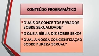 CONTEÚDO PROGRAMÁTICO
•QUAIS OS CONCEITOS ERRADOS
SOBRE SEXUALIDADE?
•O QUE A BÍBLIA DIZ SOBRE SEXO?
•QUAL A NOSSA CONCIENTIZAÇÃO
SOBRE PUREZA SEXUAL?
 