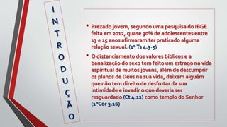 • Prezado jovem, segundo uma pesquisa do IBGE
feita em 2012, quase 30% de adolescentes entre
13 e 15 anos afirmaram ter praticado alguma
relação sexual. (1ºTs 4.3-5)
• O distanciamento dos valores bíblicos e a
banalização do sexo tem feito um estrago na vida
espiritual de muitos jovens, além de descumprir
os planos de Deus na sua vida, deixam alguém
que não tem direito de desfrutar da sua
intimidade e invadir o que deveria ser
resguardado (Ct 4.12) como templo do Senhor
(1ºCor 3.16)
 