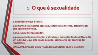 1. O que é sexualidade
1. qualidade do que é sexual.
2. conjunto de caracteres especiais, externos ou internos, determinados
pelo sexo do indivíduo.
3. m.q. SEXO ('sensualidade').
4. psicn conjunto de excitações e atividades, presentes desde a infância (de
um indivíduo), que está ligado ao coito, assim como aos conflitos daí
resultantes.
MAS A PALAVRA DE DEUSTRATA DO ASSUNTO? CLARO QUE SIM!
 