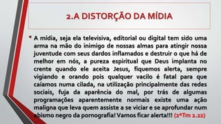 2.A DISTORÇÃO DA MÍDIA
• A mídia, seja ela televisiva, editorial ou digital tem sido uma
arma na mão do inimigo de nossas almas para atingir nossa
juventude com seus dardos inflamados e destruir o que há de
melhor em nós, a pureza espiritual que Deus implanta no
crente quando ele aceita Jesus, fiquemos alerta, sempre
vigiando e orando pois qualquer vacilo é fatal para que
caíamos numa cilada, na utilização principalmente das redes
sociais, fuja da aparência do mal, por trás de algumas
programações aparentemente normais existe uma ação
maligna que leva quem assiste a se viciar e se aprofundar num
abismo negro da pornografia!Vamos ficar alerta!!! (2ºTm 2.22)
 