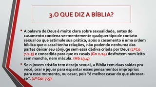 3.O QUE DIZ A BÍBLIA?
• A palavra de Deus é muito clara sobre sexualidade, antes do
casamento condena veementemente qualquer tipo de contato
sexual ou que estimule sua prática, após o casamento é uma ordem
bíblica que o casal tenha relações, não podendo nenhuma das
partes deixar seu cônjuge sem essa dádiva criada por Deus (1ºCo
7.1-5) e concedida para que os casais (Gn 2.24) desfrutem num leito
sem mancha, nem mácula. (Hb 13.4)
• Se o jovem cristão tem desejo sexual, a Bíblia tem duas saídas pra
você, orar e jejuar para espantar esses pensamentos impróprios
para esse momento, ou casar, pois “é melhor casar do que abrasar-
se”. (1º Cor 7.9)
 