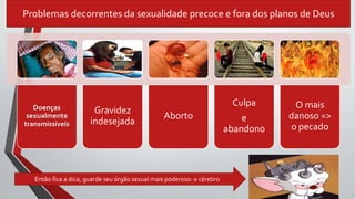 Problemas decorrentes da sexualidade precoce e fora dos planos de Deus
Doenças
sexualmente
transmissíveis
Gravidez
indesejada
Aborto
Culpa
e
abandono
O mais
danoso =>
o pecado
Então fica a dica, guarde seu órgão sexual mais poderoso: o cérebro
 