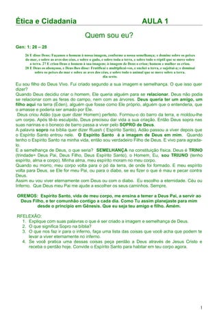 Ética e Cidadania AULA 1
Quem sou eu?
Gen: 1: 26 – 28
Eu sou filho do Deus Vivo. Fui criado segundo a sua imagem e semelhança. O que isso quer
dizer?
Quando Deus decidiu criar o homem, Ele queria alguém para se relacionar. Deus não podia
se relacionar com as feras do campo, nem com as árvores. Deus queria ter um amigo, um
filho aqui na terra (Éden), alguém que fosse como Ele próprio, alguém que o entenderia, que
o amasse e poderia ser amado por Ele.
Deus criou Adão (que quer dizer Homem) perfeito. Formou-o do barro da terra, e moldou-lhe
um corpo. Após tê-lo esculpido, Deus precisou dar vida a sua criação. Então Deus sopra nas
suas narinas e o boneco de barro passa a viver pelo SOPRO de Deus.
A palavra sopro na bíblia quer dizer Ruash ( Espírito Santo). Adão passou a viver depois que
o Espírito Santo entrou nele. O Espírito Santo é a imagem de Deus em mim. Quando
tenho o Espírito Santo na minha vida, então sou verdadeiro Filho de Deus. E vivo para agrada-
lo.
E a semelhança de Deus, o que seria? SEMELHANÇA na constituição física. Deus é TRINO
(trindade= Deus Pai, Deus Filho, Deus Espírito Santo), o Homem, Eu, sou TRIUNO (tenho
espírito, alma e corpo). Minha alma, meu espírito moram no meu corpo.
Quando eu morro, meu corpo volta para o pó da terra, de onde foi formado. E meu espírito
volta para Deus, se Ele for meu Pai, ou para o diabo, se eu fizer o que é mau e pecar contra
Deus.
Assim eu vou viver eternamente com Deus ou com o diabo. Eu escolho a eternidade. Céu ou
Inferno. Que Deus meu Pai me ajude a escolher os seus caminhos. Sempre.
OREMOS: Espírito Santo, vida de meu corpo, me ensina a temer a Deus Pai, a servir ao
Deus Filho, e ter comunhão contigo a cada dia. Como Tu assim planejaste para mim
desde o principio em Gênesis. Que eu seja teu amigo e filho. Amém.
RFELEXÃO:
1. Explique com suas palavras o que é ser criado a imagem e semelhança de Deus.
2. O que significa Sopro na bíblia?
3. O que nos faz ir para o inferno, faça uma lista das coisas que você acha que podem te
levar a viver eternamente no inferno.
4. Se você pratica uma dessas coisas peça perdão a Deus através de Jesus Cristo e
receba o perdão hoje. Convide o Espírito Santo para habitar em teu corpo agora.
1
26 E disse Deus: Façamos o homem à nossa imagem, conforme a nossa semelhança; e domine sobre os peixes
do mar, e sobre as aves dos céus, e sobre o gado, e sobre toda a terra, e sobre todo o réptil que se move sobre
a terra. 27 E criou Deus o homem à sua imagem; à imagem de Deus o criou; homem e mulher os criou.
28 E Deus os abençoou, e Deus lhes disse: Frutificai e multiplicai-vos, e enchei a terra, e sujeitai-a; e dominai
sobre os peixes do mar e sobre as aves dos céus, e sobre todo o animal que se move sobre a terra.
dia sexto.
 