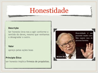 Honestidade
Descrição
Ser honesto leva-nos a agir conforme o
sentido do dever, mesmo que venhamos
a desagradar o outro.
Valor
apreço pelas ações boas
Princípio Ético
ser honesto implica firmeza de propósitos.
 