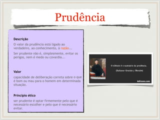 Prudência
Descrição
O valor da prudência está ligado ao
verdadeiro, ao conhecimento, à razão...
Ser prudente não é, simplesmente, evitar os
perigos, nem é medo ou covardia...
Valor
capacidade de deliberação correta sobre o que
é bom ou mau para o homem em determinada
situação.
Princípio ético
ser prudente é optar firmemente pelo que é
necessário escolher e pelo que é necessário
evitar.
 