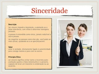 Sinceridade
Descrição
Ser sincero impede a bajulação, a adulação ou a
falsa tolerância, com vistas a obtermos vantagens
pessoais.
A pessoa é entendida como única, jamais redutível a
outra pessoa.
Ao respeitar as pessoas como elas são, você pode ser
mais eficaz, ajudando-as a se aperfeiçoarem.
Valor
amor à verdade, diretamente ligado à autenticidade
para consigo mesmo e para com os outros.
Princípio Ético
ser sincero significa evitar tanto a incorreta auto-
avaliação quanto o falso testemunho e o perjúrio,
capazes de levar um inocente à condenação ou ao
escárnio.
 