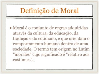 Definição de Moral
• Moral é o conjunto de regras adquiridas
através da cultura, da educação, da
tradição e do cotidiano, e que orientam o
comportamento humano dentro de uma
sociedade. O termo tem origem no Latim
“morales” cujo significado é “relativo aos
costumes”.
 