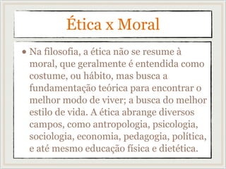 Ética x Moral
• Na filosofia, a ética não se resume à
moral, que geralmente é entendida como
costume, ou hábito, mas busca a
fundamentação teórica para encontrar o
melhor modo de viver; a busca do melhor
estilo de vida. A ética abrange diversos
campos, como antropologia, psicologia,
sociologia, economia, pedagogia, política,
e até mesmo educação física e dietética.
 