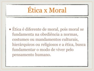 Ética x Moral
• Ética é diferente de moral, pois moral se
fundamenta na obediência a normas,
costumes ou mandamentos culturais,
hierárquicos ou religiosos e a ética, busca
fundamentar o modo de viver pelo
pensamento humano.
 