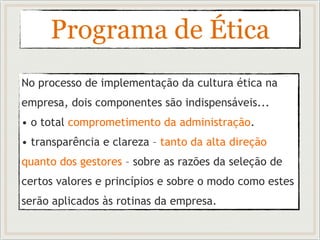 Programa de Ética
No processo de implementação da cultura ética na
empresa, dois componentes são indispensáveis...
• o total comprometimento da administração.
• transparência e clareza – tanto da alta direção
quanto dos gestores – sobre as razões da seleção de
certos valores e princípios e sobre o modo como estes
serão aplicados às rotinas da empresa.
 